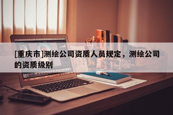 [重庆市]测绘公司资质人员规定，测绘公司的资质级别