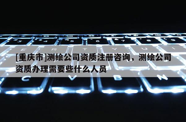 [重庆市]测绘公司资质注册咨询，测绘公司资质办理需要些什么人员