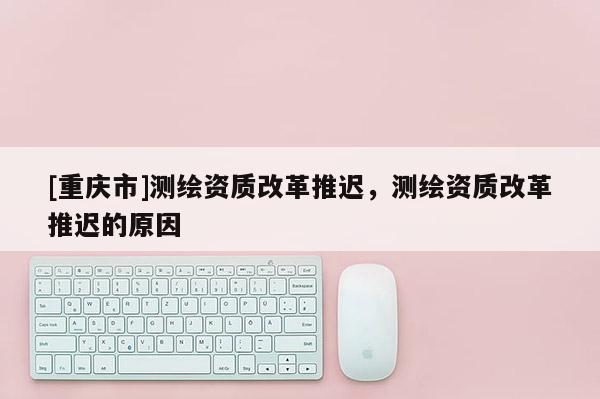 [重庆市]测绘资质改革推迟，测绘资质改革推迟的原因