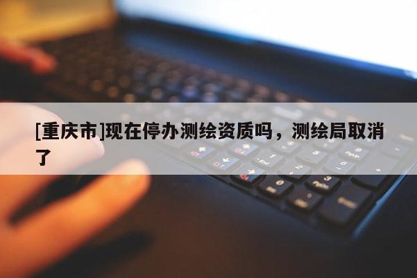 [重庆市]现在停办测绘资质吗，测绘局取消了