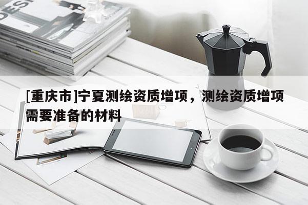 [重庆市]宁夏测绘资质增项，测绘资质增项需要准备的材料