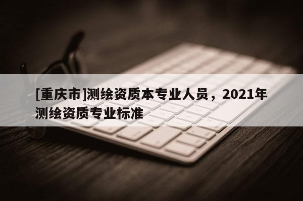 [重庆市]测绘资质本专业人员，2021年测绘资质专业标准