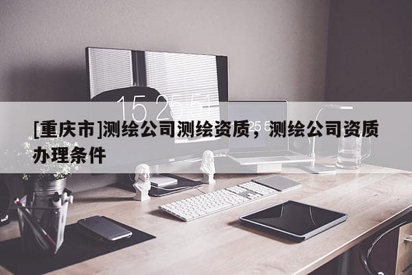 [重庆市]测绘公司测绘资质，测绘公司资质办理条件