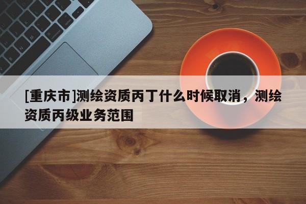[重庆市]测绘资质丙丁什么时候取消，测绘资质丙级业务范围