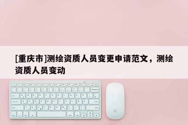 [重庆市]测绘资质人员变更申请范文，测绘资质人员变动