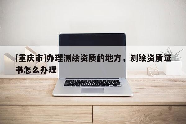 [重庆市]办理测绘资质的地方，测绘资质证书怎么办理