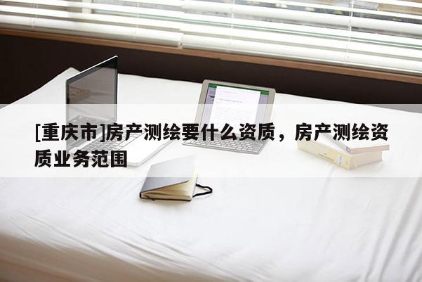 [重庆市]房产测绘要什么资质，房产测绘资质业务范围