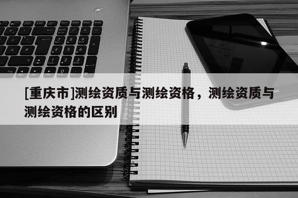 [重庆市]测绘资质与测绘资格，测绘资质与测绘资格的区别