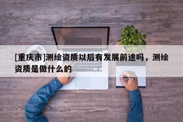 [重庆市]测绘资质以后有发展前途吗，测绘资质是做什么的