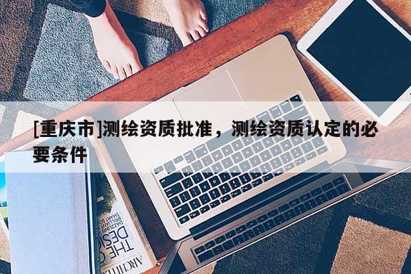 [重庆市]测绘资质批准，测绘资质认定的必要条件