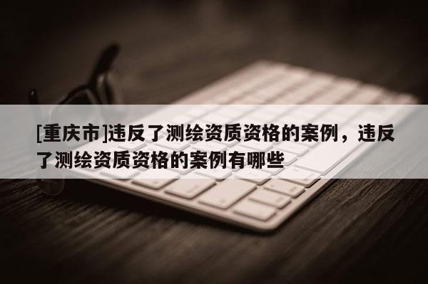 [重庆市]违反了测绘资质资格的案例，违反了测绘资质资格的案例有哪些