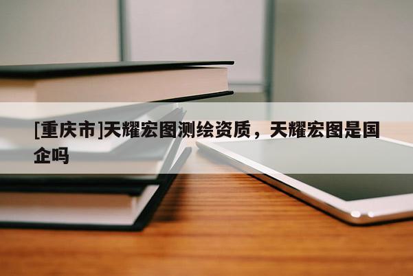 [重庆市]天耀宏图测绘资质，天耀宏图是国企吗