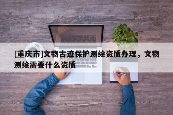 [重庆市]文物古迹保护测绘资质办理，文物测绘需要什么资质