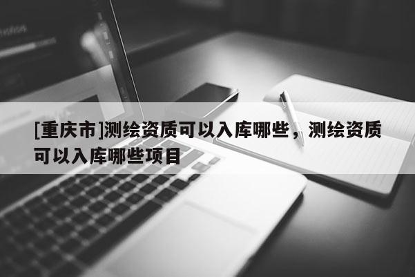 [重庆市]测绘资质可以入库哪些，测绘资质可以入库哪些项目