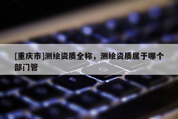 [重庆市]测绘资质全称，测绘资质属于哪个部门管