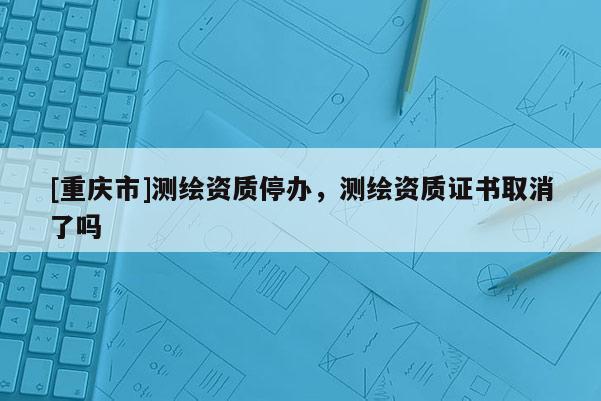 [重庆市]测绘资质停办，测绘资质证书取消了吗