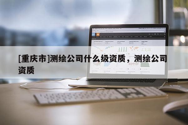 [重庆市]测绘公司什么级资质，测绘公司 资质