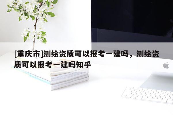 [重庆市]测绘资质可以报考一建吗，测绘资质可以报考一建吗知乎