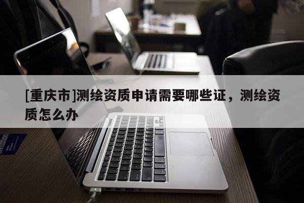 [重庆市]测绘资质申请需要哪些证，测绘资质怎么办