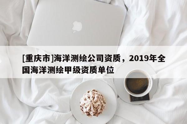 [重庆市]海洋测绘公司资质，2019年全国海洋测绘甲级资质单位