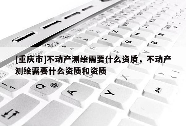 [重庆市]不动产测绘需要什么资质，不动产测绘需要什么资质和资质