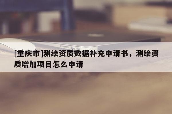 [重庆市]测绘资质数据补充申请书，测绘资质增加项目怎么申请