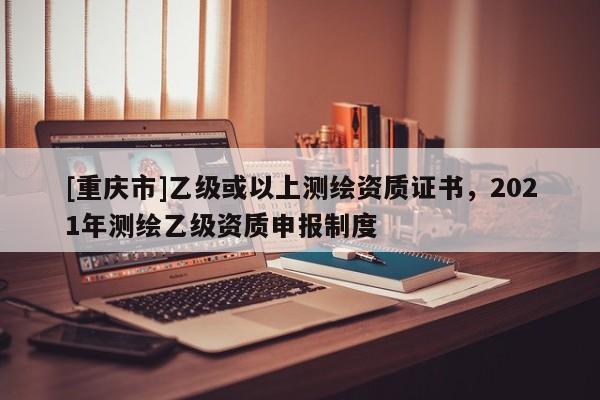 [重庆市]乙级或以上测绘资质证书，2021年测绘乙级资质申报制度