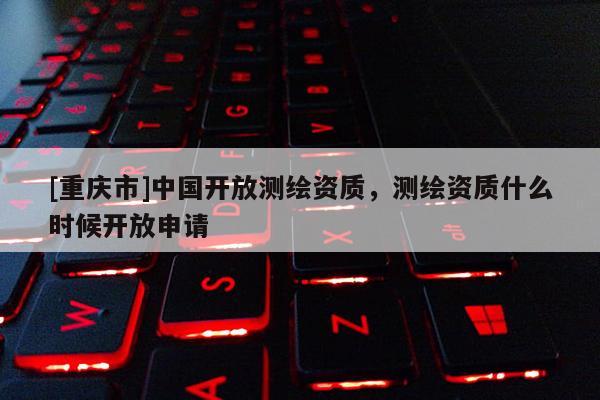 [重庆市]中国开放测绘资质，测绘资质什么时候开放申请