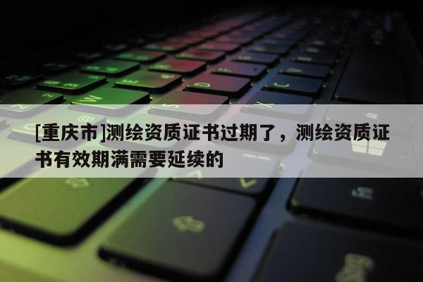 [重庆市]测绘资质证书过期了，测绘资质证书有效期满需要延续的