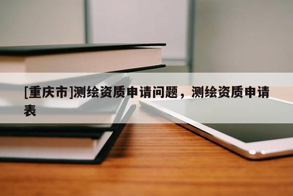 [重庆市]测绘资质申请问题，测绘资质申请表