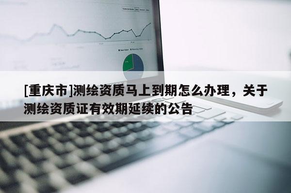 [重庆市]测绘资质马上到期怎么办理，关于测绘资质证有效期延续的公告
