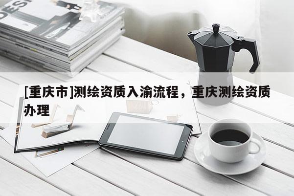 [重庆市]测绘资质入渝流程，重庆测绘资质办理