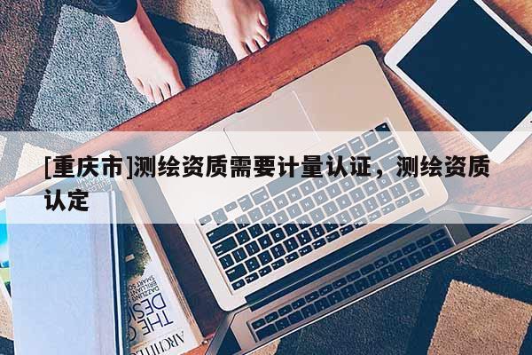 [重庆市]测绘资质需要计量认证，测绘资质认定