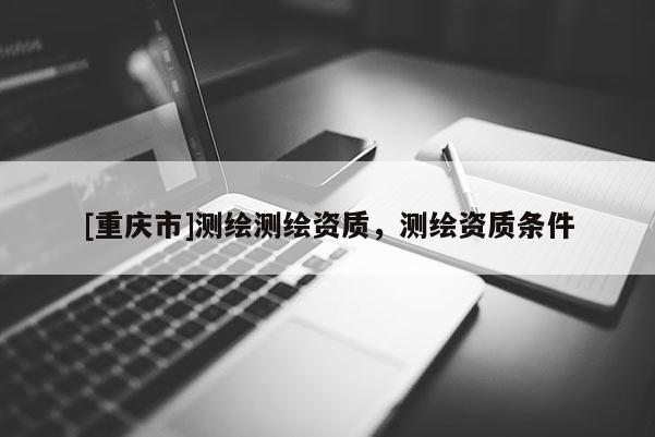 [重庆市]测绘测绘资质，测绘资质条件