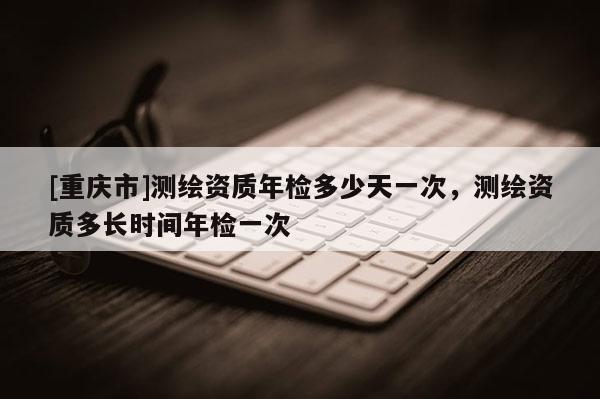 [重庆市]测绘资质年检多少天一次，测绘资质多长时间年检一次