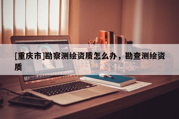 [重庆市]勘察测绘资质怎么办，勘查测绘资质