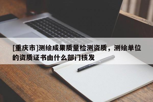 [重庆市]测绘成果质量检测资质，测绘单位的资质证书由什么部门核发