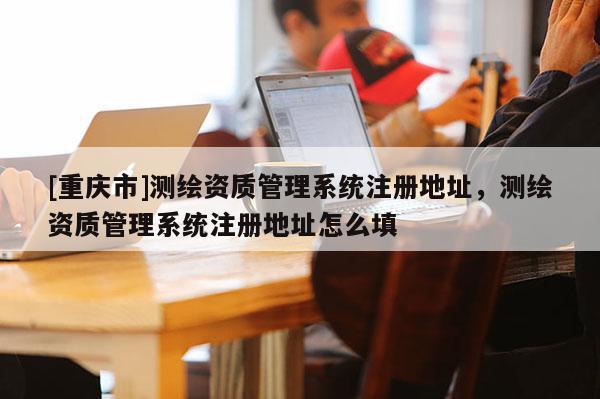 [重庆市]测绘资质管理系统注册地址，测绘资质管理系统注册地址怎么填