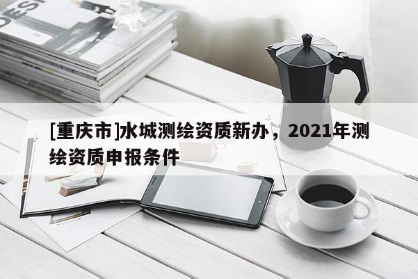 [重庆市]水城测绘资质新办，2021年测绘资质申报条件