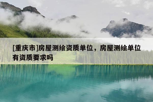 [重庆市]房屋测绘资质单位，房屋测绘单位有资质要求吗