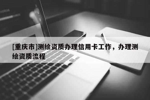 [重庆市]测绘资质办理信用卡工作，办理测绘资质流程