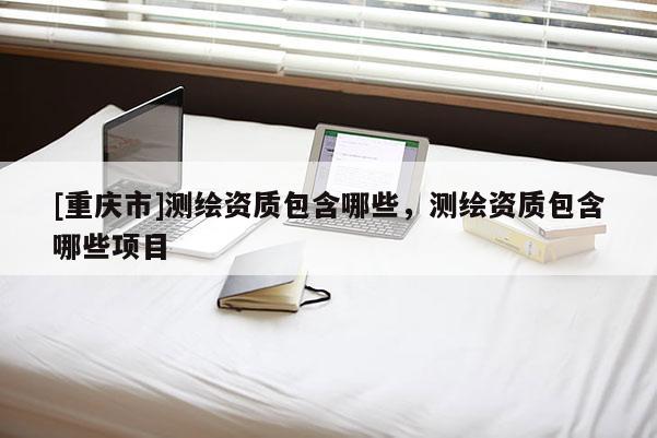 [重庆市]测绘资质包含哪些，测绘资质包含哪些项目