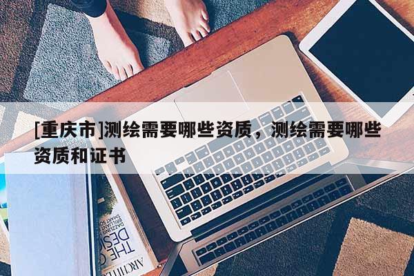 [重庆市]测绘需要哪些资质，测绘需要哪些资质和证书