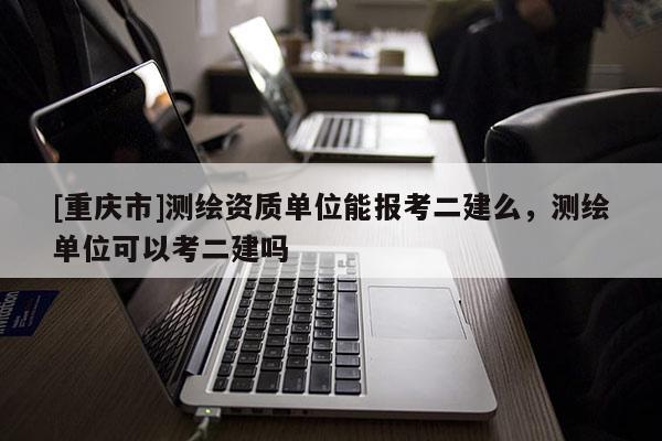 [重庆市]测绘资质单位能报考二建么，测绘单位可以考二建吗