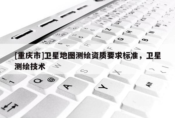 [重庆市]卫星地图测绘资质要求标准，卫星测绘技术