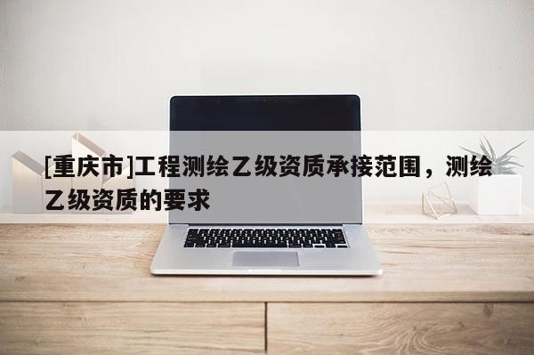 [重庆市]工程测绘乙级资质承接范围，测绘乙级资质的要求