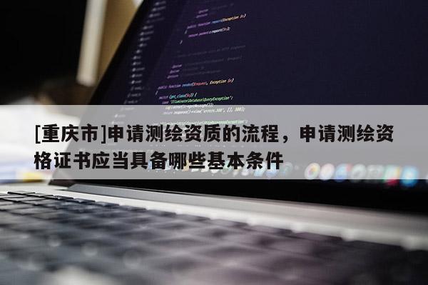 [重庆市]申请测绘资质的流程，申请测绘资格证书应当具备哪些基本条件