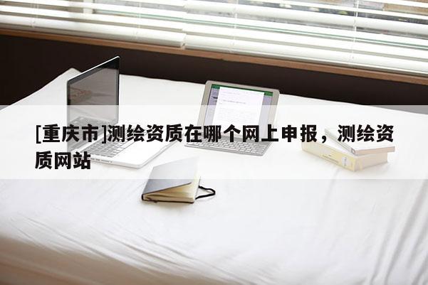 [重庆市]测绘资质在哪个网上申报，测绘资质网站