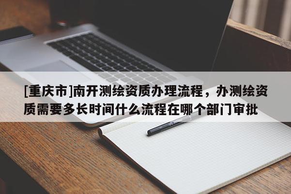 [重庆市]南开测绘资质办理流程，办测绘资质需要多长时间什么流程在哪个部门审批