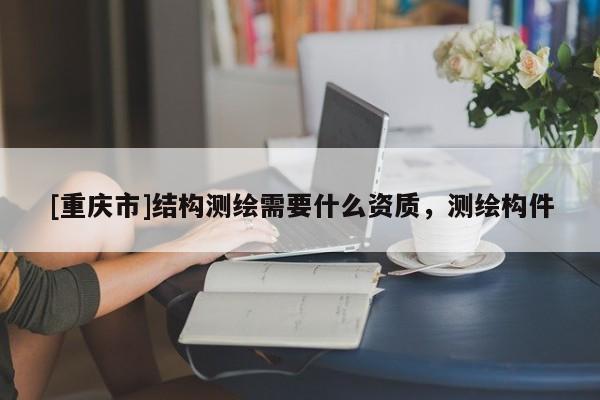[重庆市]结构测绘需要什么资质，测绘构件